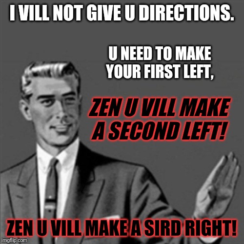 Again - racism is never okay . Sometimes u have to be though - just a little bit | I VILL NOT GIVE U DIRECTIONS. U NEED TO MAKE
YOUR FIRST LEFT, ZEN U VILL MAKE
A SECOND LEFT! ZEN U VILL MAKE A SIRD RIGHT! | image tagged in correction guy,memes,dank memes,funny memes,german accent memes,german accented memes | made w/ Imgflip meme maker