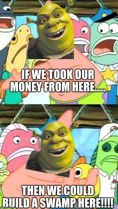 Put It Somewhere Else Patrick Meme | IF WE TOOK OUR MONEY FROM HERE..... THEN WE COULD BUILD A SWAMP HERE!!!! | image tagged in memes,put it somewhere else patrick | made w/ Imgflip meme maker