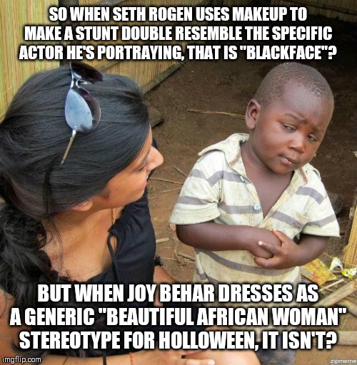 black kid | SO WHEN SETH ROGEN USES MAKEUP TO MAKE A STUNT DOUBLE RESEMBLE THE SPECIFIC ACTOR HE'S PORTRAYING, THAT IS "BLACKFACE"? BUT WHEN JOY BEHAR DRESSES AS A GENERIC "BEAUTIFUL AFRICAN WOMAN" STEREOTYPE FOR HOLLOWEEN, IT ISN'T? | image tagged in black kid | made w/ Imgflip meme maker