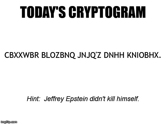 He Didn't Do It | TODAY'S CRYPTOGRAM; CBXXWBR BLOZBNQ JNJQ'Z DNHH KNIOBHX. Hint:  Jeffrey Epstein didn't kill himself. | image tagged in jeffrey epstein,cryptogram | made w/ Imgflip meme maker