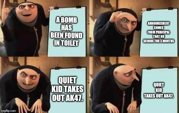 Gru's Plan Meme | A BOMB HAS BEEN FOUND IN TOILET; ANNOUNCEMENT COMES FROM PRINCIPAL THAT NO SCHOOL FOR 3 MONTHS; QUIET KID TAKES OUT AK47. QUIET KID TAKES OUT AK47. | image tagged in gru's plan | made w/ Imgflip meme maker
