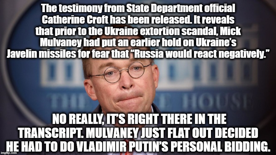With Trump, All Roads Lead to Putin | The testimony from State Department official Catherine Croft has been released. It reveals that prior to the Ukraine extortion scandal, Mick Mulvaney had put an earlier hold on Ukraine’s Javelin missiles for fear that “Russia would react negatively.”; NO REALLY, IT’S RIGHT THERE IN THE TRANSCRIPT. MULVANEY JUST FLAT OUT DECIDED HE HAD TO DO VLADIMIR PUTIN’S PERSONAL BIDDING. | image tagged in mick mulvaney,donald trump,impeach trump,vladimir putin,treason,traitors | made w/ Imgflip meme maker