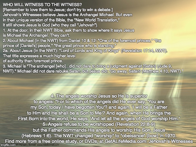 WHO WILL WITNESS TO THE WITNESS?
[Remember to love them to Jesus; don't try to win a debate.]
Jehovah's Witnesses believe Jesus is the Archangel Michael. But even in their unique version of the Bible, the "New World Translation," it still shows Jesus is God (who they call "Jehovah”).
1. At the door, in their NWT Bible, ask them to show where it says Jesus is Michael the Archangel. They can't.
2. About Michael (in the NWT) from Daniel 10 & 12: "One of the foremost princes," "the prince of [Daniel's] people," "the great prince who is standing,"
2a. About Jesus (in the NWT): "Lord of Lords and King of Kings" (Revelation 17:14, NWT).
That title expresses a much higher level of authority than foremost prince. 
3. Michael is "The archangel [who]...did not dare to bring a judgment against [Satan] (Jude 9, NWT)." Michael did not dare rebuke Satan, but Jesus did: "Go away, Satan! (Matthew 4:10, NWT).”; 4. The angels worship Jesus so He is superior to angels: "For to which of the angels did He ever say, 'You are my Son, today I have begotten You'? and again, 'I will be a Father to Him and He shall be a Son to Me'? And again, when He brings the First Born into the world, He says, 'And let all the angels of God worship Him.’
5. Angels refuse to be worshipped (Revelation 22:8-9) but the Father commands His angels to worship His Son, Jesus (Hebrews 1:6). The NWT changed "worship" to "obeisance" (bow) in 1970.
Find more from a free online study, or DVDs, at GetALifeMedia.com: Jehovah’s Witnesses | image tagged in jehovah's witness,god,bible,jesus,pray | made w/ Imgflip meme maker