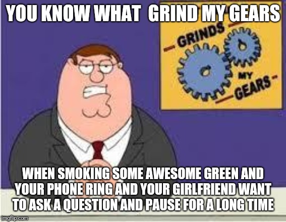 You know what really grinds my gears | YOU KNOW WHAT  GRIND MY GEARS; WHEN SMOKING SOME AWESOME GREEN AND YOUR PHONE RING AND YOUR GIRLFRIEND WANT TO ASK A QUESTION AND PAUSE FOR A LONG TIME | image tagged in you know what really grinds my gears | made w/ Imgflip meme maker