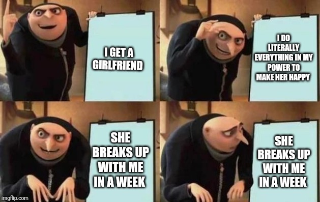 Gru's Plan Meme | I DO LITERALLY EVERYTHING IN MY POWER TO MAKE HER HAPPY; I GET A GIRLFRIEND; SHE BREAKS UP WITH ME IN A WEEK; SHE BREAKS UP WITH ME IN A WEEK | image tagged in gru's plan | made w/ Imgflip meme maker