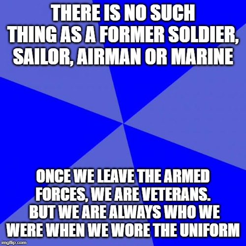 Blank Blue Background | THERE IS NO SUCH THING AS A FORMER SOLDIER, SAILOR, AIRMAN OR MARINE; ONCE WE LEAVE THE ARMED FORCES, WE ARE VETERANS.  BUT WE ARE ALWAYS WHO WE WERE WHEN WE WORE THE UNIFORM | image tagged in memes,blank blue background | made w/ Imgflip meme maker