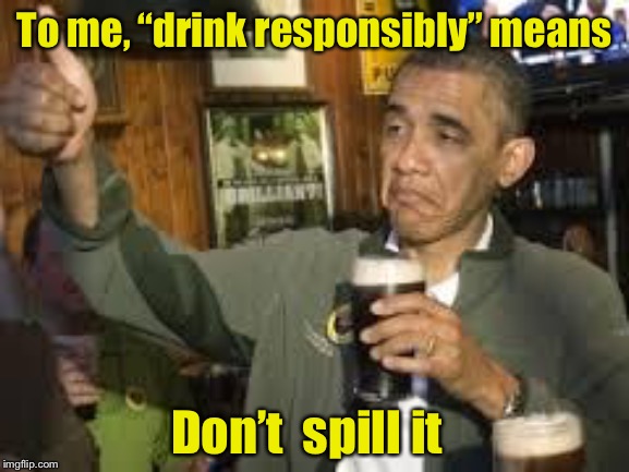 Go Home Obama, You're Drunk | To me, “drink responsibly” means; Don’t  spill it | image tagged in go home obama you're drunk | made w/ Imgflip meme maker