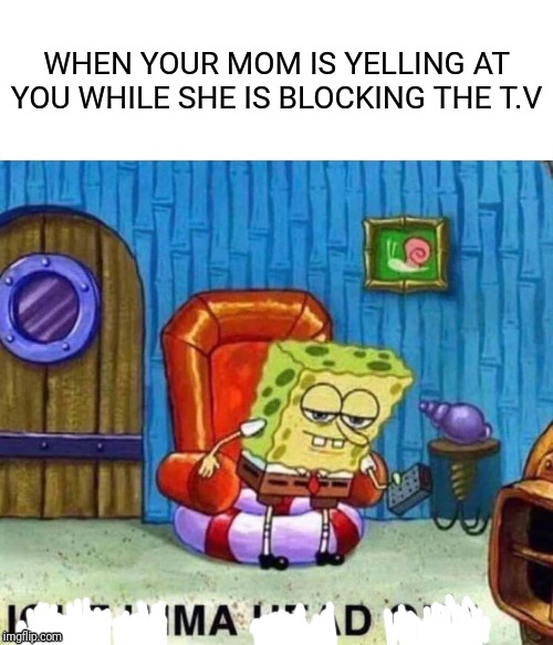 Spongebob Ight Imma Head Out | WHEN YOUR MOM IS YELLING AT YOU WHILE SHE IS BLOCKING THE T.V | image tagged in memes,spongebob ight imma head out | made w/ Imgflip meme maker