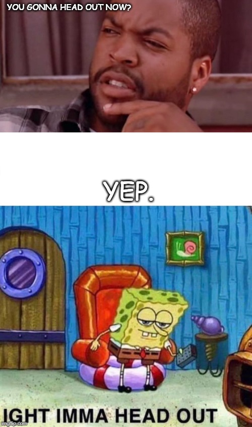 YOU GONNA HEAD OUT NOW? YEP. | image tagged in ice cube bye felicia,memes,spongebob ight imma head out | made w/ Imgflip meme maker