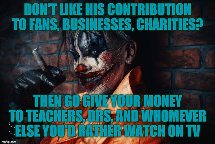 w | DON'T LIKE HIS CONTRIBUTION TO FANS, BUSINESSES, CHARITIES? THEN GO GIVE YOUR MONEY TO TEACHERS, DRS, AND WHOMEVER ELSE YOU'D RATHER WATCH O | image tagged in evil bloodstained clown | made w/ Imgflip meme maker