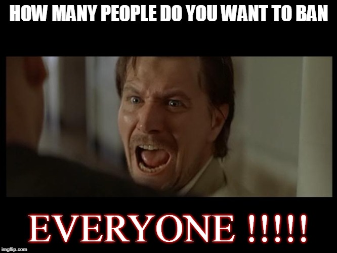 Gary Oldman Everyone | HOW MANY PEOPLE DO YOU WANT TO BAN; EVERYONE !!!!! | image tagged in gary oldman everyone | made w/ Imgflip meme maker