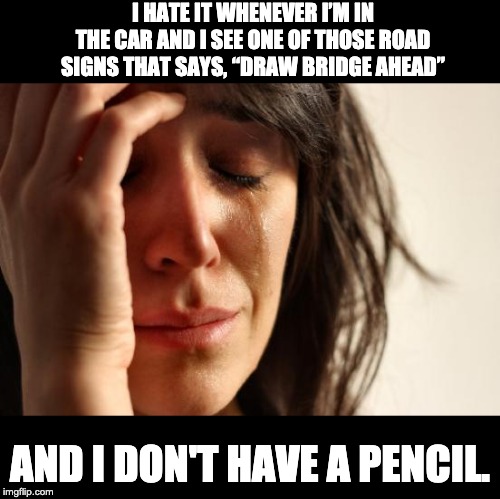 First World Problems Meme | I HATE IT WHENEVER I’M IN THE CAR AND I SEE ONE OF THOSE ROAD SIGNS THAT SAYS, “DRAW BRIDGE AHEAD”; AND I DON'T HAVE A PENCIL. | image tagged in memes,first world problems | made w/ Imgflip meme maker