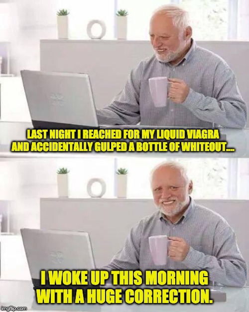 Hide the Pain Harold | LAST NIGHT I REACHED FOR MY LIQUID VIAGRA AND ACCIDENTALLY GULPED A BOTTLE OF WHITEOUT.... I WOKE UP THIS MORNING WITH A HUGE CORRECTION. | image tagged in memes,hide the pain harold | made w/ Imgflip meme maker