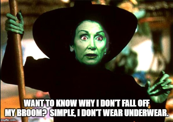 pelosi witch | WANT TO KNOW WHY I DON'T FALL OFF MY BROOM?  SIMPLE, I DON'T WEAR UNDERWEAR. | image tagged in wicked witch of the house,broom,underwear,nancy pelosi,witch | made w/ Imgflip meme maker