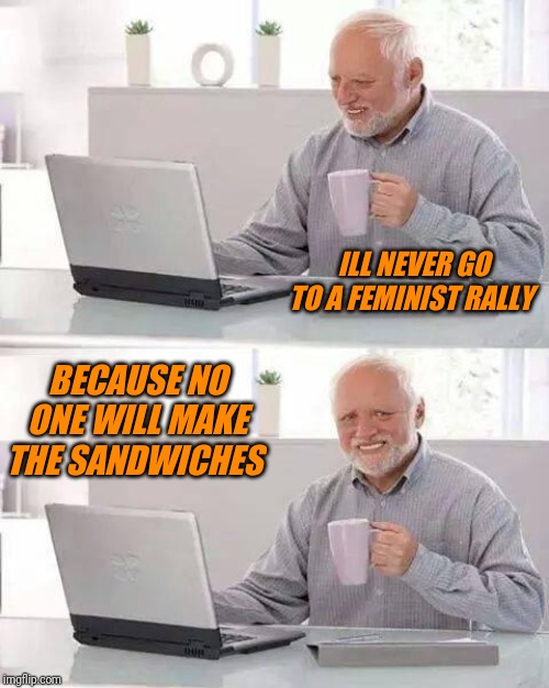 Hide the Pain Harold Meme | ILL NEVER GO TO A FEMINIST RALLY; BECAUSE NO ONE WILL MAKE THE SANDWICHES | image tagged in memes,hide the pain harold | made w/ Imgflip meme maker