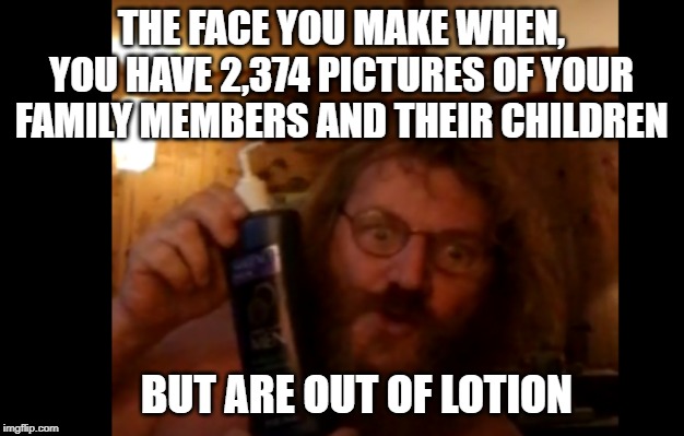 the wife's away | THE FACE YOU MAKE WHEN, YOU HAVE 2,374 PICTURES OF YOUR FAMILY MEMBERS AND THEIR CHILDREN; BUT ARE OUT OF LOTION | image tagged in the wife's away | made w/ Imgflip meme maker
