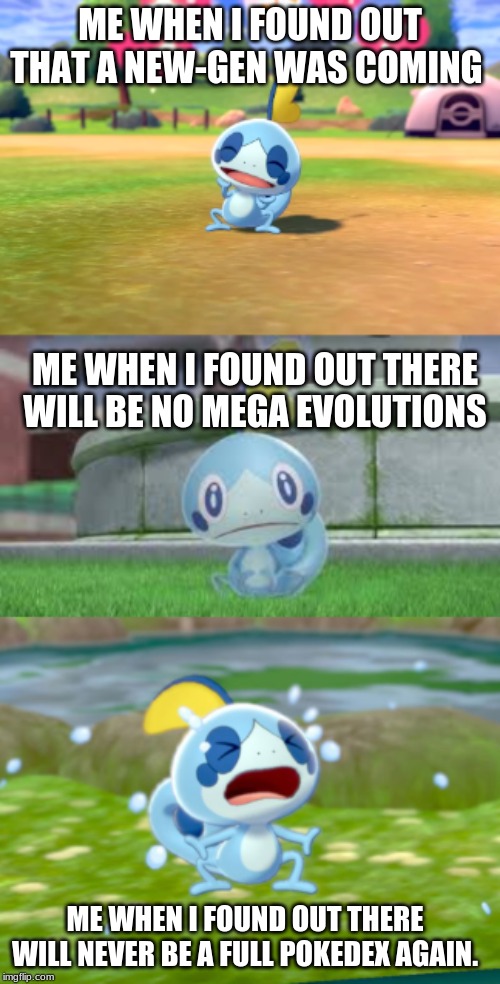 new template. happy, sad, crying Sobble. | ME WHEN I FOUND OUT THAT A NEW-GEN WAS COMING; ME WHEN I FOUND OUT THERE WILL BE NO MEGA EVOLUTIONS; ME WHEN I FOUND OUT THERE WILL NEVER BE A FULL POKEDEX AGAIN. | image tagged in sobble | made w/ Imgflip meme maker