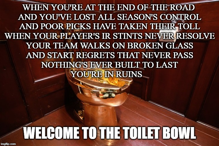 21 gun salute to fantasy season toilet bowl contenders | WHEN YOU'RE AT THE END OF THE ROAD 
AND YOU'VE LOST ALL SEASON'S CONTROL
 AND POOR PICKS HAVE TAKEN THEIR TOLL 
WHEN YOUR PLAYER'S IR STINTS NEVER RESOLVE
YOUR TEAM WALKS ON BROKEN GLASS
AND START REGRETS THAT NEVER PASS
NOTHING'S EVER BUILT TO LAST
YOU'RE IN RUINS; WELCOME TO THE TOILET BOWL | image tagged in golden toilet,green day,toilet bowl,fantasy football,funny memes | made w/ Imgflip meme maker