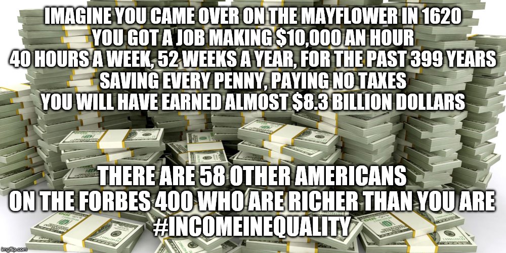 IMAGINE YOU CAME OVER ON THE MAYFLOWER IN 1620

YOU GOT A JOB MAKING $10,000 AN HOUR

40 HOURS A WEEK, 52 WEEKS A YEAR, FOR THE PAST 399 YEARS

SAVING EVERY PENNY, PAYING NO TAXES
YOU WILL HAVE EARNED ALMOST $8.3 BILLION DOLLARS; THERE ARE 58 OTHER AMERICANS ON THE FORBES 400 WHO ARE RICHER THAN YOU ARE
#INCOMEINEQUALITY | image tagged in income inequality | made w/ Imgflip meme maker