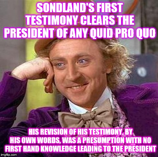 Beware of Democrat's use of Crystal clear presumption | SONDLAND'S FIRST TESTIMONY CLEARS THE PRESIDENT OF ANY QUID PRO QUO; HIS REVISION OF HIS TESTIMONY, BY HIS OWN WORDS, WAS A PRESUMPTION WITH NO FIRST HAND KNOWLEDGE LEADING TO THE PRESIDENT | image tagged in memes,creepy condescending wonka,political | made w/ Imgflip meme maker