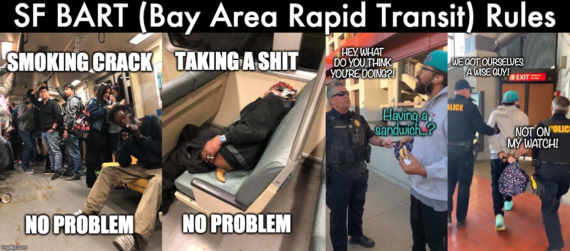 SF BART (Bay Area Rapid Transit) Rules SMOKING CRACK
 
 
 
 
 
 
NO PROBLEM TAKING A SHIT
 
 
 
 
 
 
NO PROBLEM HEY, WHAT DO YOU THINK YOU' | made w/ Imgflip meme maker