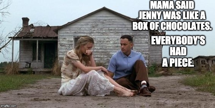 Forrest Gump and Jenny | MAMA SAID JENNY WAS LIKE A BOX OF CHOCOLATES. EVERYBODY'S HAD A PIECE. | image tagged in forrest gump and jenny | made w/ Imgflip meme maker