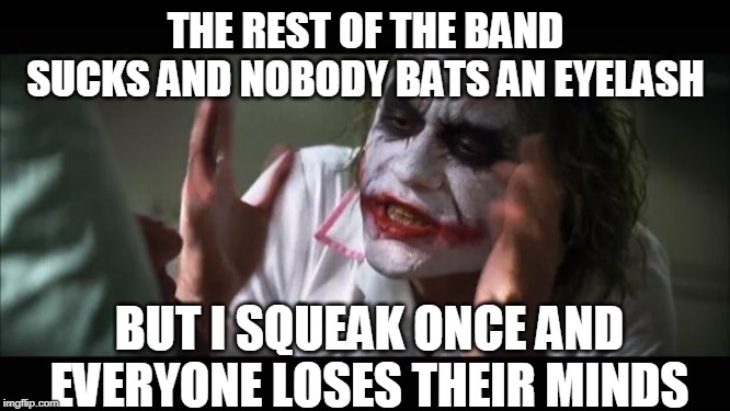 And everybody loses their minds | THE REST OF THE BAND SUCKS AND NOBODY BATS AN EYELASH; BUT I SQUEAK ONCE AND EVERYONE LOSES THEIR MINDS | image tagged in memes,and everybody loses their minds | made w/ Imgflip meme maker