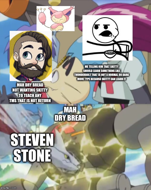 James argues and team rocket bot gets destroyed by Winona | ME TELLING HIM THAT SKITTY SHOULD LEARN SOMETHING LIKE THUNDERBOLT THAT IS NOT A NORMAL OR DARK MOVE TYPE BECAUSE SKITTY CAN LEARN IT; MAH DRY BREAD NOT WANTING SKITTY TO TEACH ANY TMS THAT IS NOT RETURN; MAH DRY BREAD; STEVEN STONE | image tagged in james argues and team rocket bot gets destroyed by winona | made w/ Imgflip meme maker