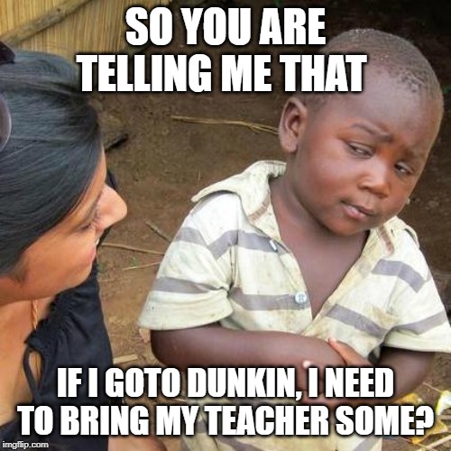 Third World Skeptical Kid | SO YOU ARE TELLING ME THAT; IF I GOTO DUNKIN, I NEED TO BRING MY TEACHER SOME? | image tagged in memes,third world skeptical kid | made w/ Imgflip meme maker
