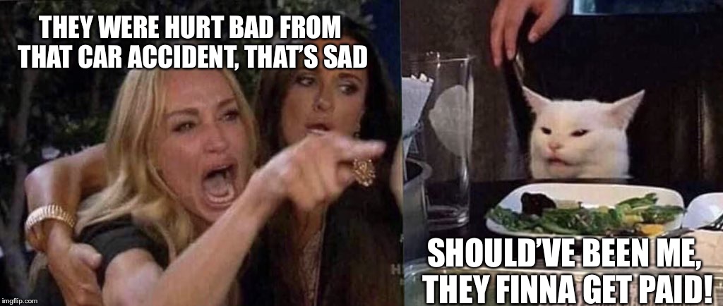 woman yelling at cat | THEY WERE HURT BAD FROM 
THAT CAR ACCIDENT, THAT’S SAD; SHOULD’VE BEEN ME, 
THEY FINNA GET PAID! | image tagged in woman yelling at cat | made w/ Imgflip meme maker