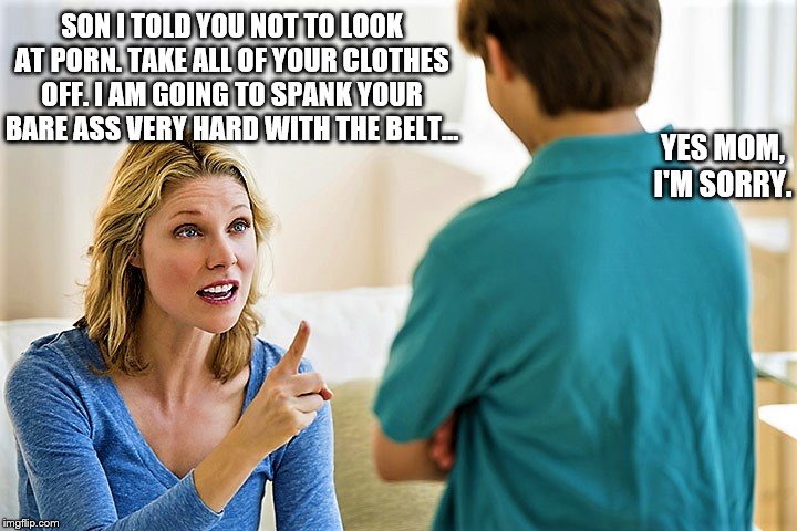 Mother spanking son | SON I TOLD YOU NOT TO LOOK AT PORN. TAKE ALL OF YOUR CLOTHES OFF. I AM GOING TO SPANK YOUR BARE ASS VERY HARD WITH THE BELT... YES MOM, I'M SORRY. | image tagged in bare bottom spanking,belt spanking,f-m spanking,otk spanking,hairbrush spanking,strapping | made w/ Imgflip meme maker