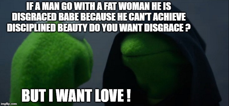 Evil Kermit | IF A MAN GO WITH A FAT WOMAN HE IS DISGRACED BABE BECAUSE HE CAN'T ACHIEVE DISCIPLINED BEAUTY DO YOU WANT DISGRACE ? BUT I WANT LOVE ! | image tagged in memes,evil kermit | made w/ Imgflip meme maker