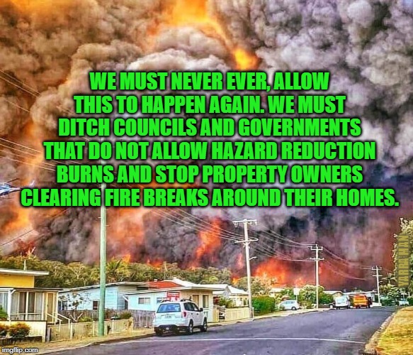Bush Fires | WE MUST NEVER EVER, ALLOW THIS TO HAPPEN AGAIN. WE MUST DITCH COUNCILS AND GOVERNMENTS THAT DO NOT ALLOW HAZARD REDUCTION BURNS AND STOP PROPERTY OWNERS CLEARING FIRE BREAKS AROUND THEIR HOMES. YARRA MAN | image tagged in bush fires | made w/ Imgflip meme maker