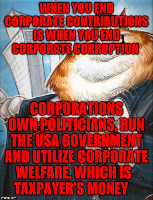 Corporate Fat Cat | WHEN YOU END CORPORATE CONTRIBUTIONS IS WHEN YOU END CORPORATE CORRUPTION; CORPORATIONS OWN POLITICIANS, RUN THE USA GOVERNMENT AND UTILIZE CORPORATE WELFARE, WHICH IS      TAXPAYER'S MONEY | image tagged in corporate fat cat | made w/ Imgflip meme maker