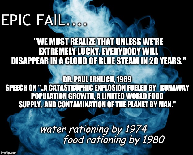 climate change hysteria | EPIC FAIL.... "WE MUST REALIZE THAT UNLESS WE'RE EXTREMELY LUCKY, EVERYBODY WILL DISAPPEAR IN A CLOUD OF BLUE STEAM IN 20 YEARS."; DR. PAUL ERHLICH, 1969
SPEECH ON "..A CATASTROPHIC EXPLOSION FUELED BY   RUNAWAY POPULATION GROWTH, A LIMITED WORLD FOOD SUPPLY,  AND CONTAMINATION OF THE PLANET BY MAN."; water rationing by 1974 
             food rationing by 1980 | image tagged in climate change hysteria | made w/ Imgflip meme maker