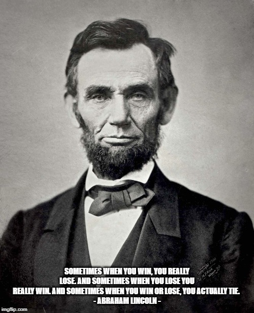 Abraham Lincoln | SOMETIMES WHEN YOU WIN, YOU REALLY LOSE. AND SOMETIMES WHEN YOU LOSE YOU REALLY WIN. AND SOMETIMES WHEN YOU WIN OR LOSE, YOU ACTUALLY TIE. 
- ABRAHAM LINCOLN - | image tagged in abraham lincoln | made w/ Imgflip meme maker