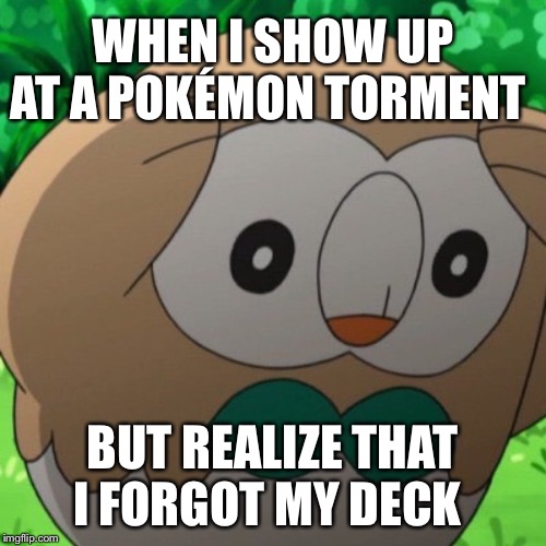 Rowlet Meme Template | WHEN I SHOW UP AT A POKÉMON TORMENT; BUT REALIZE THAT I FORGOT MY DECK | image tagged in rowlet meme template | made w/ Imgflip meme maker