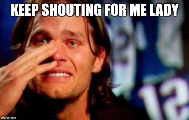 crying tom brady | KEEP SHOUTING FOR ME LADY | image tagged in crying tom brady | made w/ Imgflip meme maker