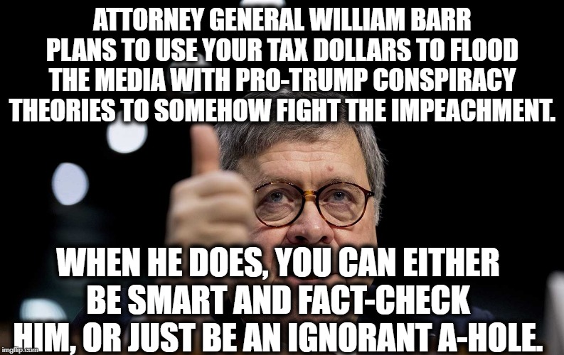 I know, reading is hard. | ATTORNEY GENERAL WILLIAM BARR PLANS TO USE YOUR TAX DOLLARS TO FLOOD THE MEDIA WITH PRO-TRUMP CONSPIRACY THEORIES TO SOMEHOW FIGHT THE IMPEACHMENT. WHEN HE DOES, YOU CAN EITHER BE SMART AND FACT-CHECK HIM, OR JUST BE AN IGNORANT A-HOLE. | image tagged in william barr,donald trump,impeach trump,traitor,treason,conspiracy theory | made w/ Imgflip meme maker