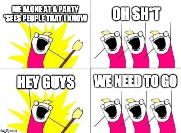 What Do We Want Meme | ME ALONE AT A PARTY *SEES PEOPLE THAT I KNOW; OH SH*T; WE NEED TO GO; HEY GUYS | image tagged in memes,what do we want | made w/ Imgflip meme maker