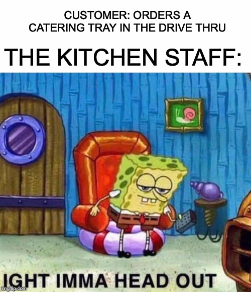 Spongebob Ight Imma Head Out Meme | CUSTOMER: ORDERS A CATERING TRAY IN THE DRIVE THRU; THE KITCHEN STAFF: | image tagged in memes,spongebob ight imma head out | made w/ Imgflip meme maker