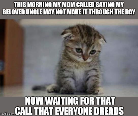 Sad kitten | THIS MORNING MY MOM CALLED SAYING MY BELOVED UNCLE MAY NOT MAKE IT THROUGH THE DAY NOW WAITING FOR THAT CALL THAT EVERYONE DREADS | image tagged in sad kitten | made w/ Imgflip meme maker