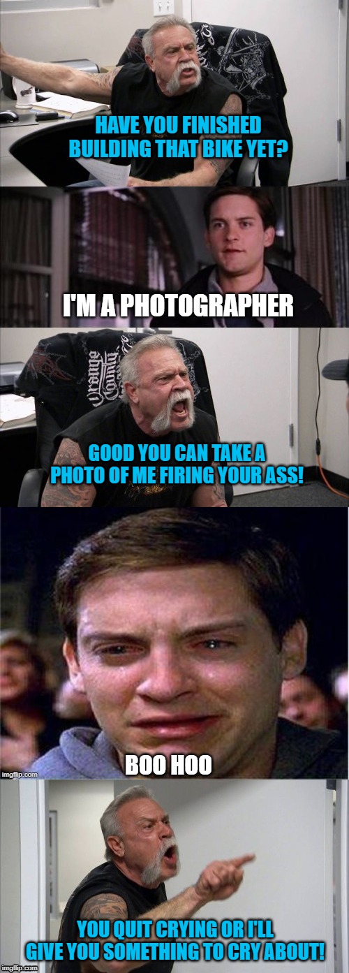 American Parker Argument | HAVE YOU FINISHED BUILDING THAT BIKE YET? I'M A PHOTOGRAPHER; GOOD YOU CAN TAKE A PHOTO OF ME FIRING YOUR ASS! BOO HOO; YOU QUIT CRYING OR I'LL GIVE YOU SOMETHING TO CRY ABOUT! | image tagged in funny memes,peter parker cry,american chopper argument,photography,memes | made w/ Imgflip meme maker