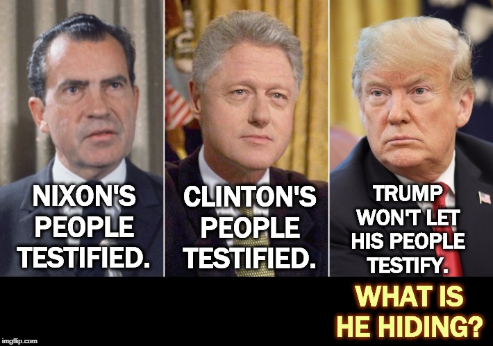 They didn't want to testify, but they did. They didn't want to co-operate, but they did. | TRUMP WON'T LET HIS PEOPLE TESTIFY. CLINTON'S PEOPLE TESTIFIED. NIXON'S PEOPLE TESTIFIED. WHAT IS HE HIDING? | image tagged in nixon,clinton,trump,impeachment,congress,testify | made w/ Imgflip meme maker