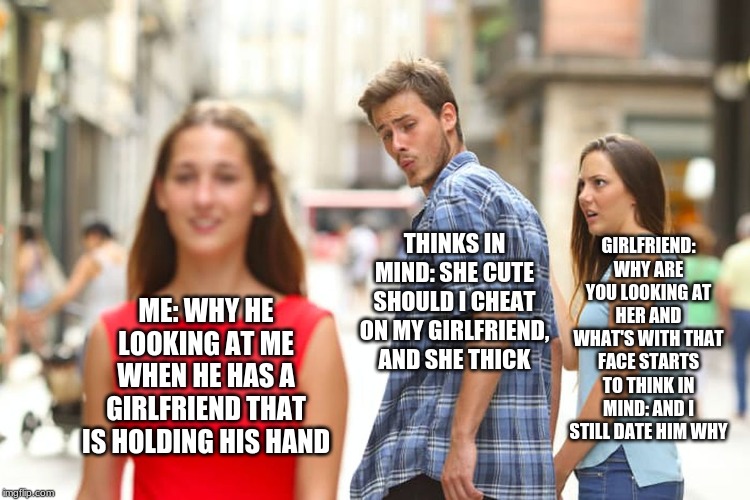 Distracted Boyfriend | GIRLFRIEND: WHY ARE YOU LOOKING AT HER AND WHAT'S WITH THAT FACE STARTS TO THINK IN MIND: AND I STILL DATE HIM WHY; THINKS IN MIND: SHE CUTE SHOULD I CHEAT ON MY GIRLFRIEND, AND SHE THICK; ME: WHY HE LOOKING AT ME WHEN HE HAS A GIRLFRIEND THAT IS HOLDING HIS HAND | image tagged in memes,distracted boyfriend | made w/ Imgflip meme maker