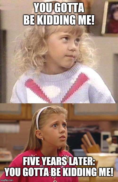YOU GOTTA BE KIDDING ME! FIVE YEARS LATER:
YOU GOTTA BE KIDDING ME! | image tagged in stephanie tanner full house,existential stephanie tanner | made w/ Imgflip meme maker