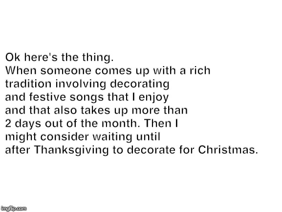 Blank White Template | Ok here's the thing. 
When someone comes up with a rich tradition involving decorating and festive songs that I enjoy and that also takes up more than 2 days out of the month. Then I might consider waiting until after Thanksgiving to decorate for Christmas. | image tagged in blank white template | made w/ Imgflip meme maker