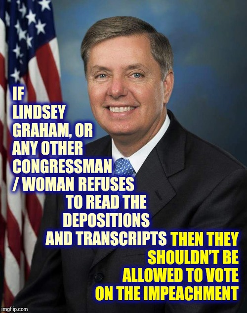 Where Will It End? | IF LINDSEY GRAHAM, OR ANY OTHER CONGRESSMAN / WOMAN; REFUSES TO READ THE DEPOSITIONS AND TRANSCRIPTS; THEN THEY SHOULDN’T BE ALLOWED TO VOTE ON THE IMPEACHMENT | image tagged in lindsey graham,trump unfit unqualified dangerous,liar in chief,impeach trump,scumbag republicans,memes | made w/ Imgflip meme maker