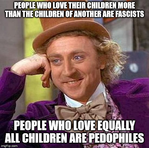 Creepy Condescending Wonka Meme | PEOPLE WHO LOVE THEIR CHILDREN MORE THAN THE CHILDREN OF ANOTHER ARE FASCISTS; PEOPLE WHO LOVE EQUALLY ALL CHILDREN ARE PEDOPHILES | image tagged in memes,creepy condescending wonka | made w/ Imgflip meme maker