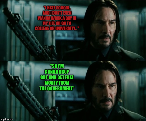Me thinking about my future | "I HATE SCHOOL, AND I DON'T EVEN WANNA WORK A DAY IN MY LIFE OR GO TO COLLEGE OR UNIVERSITY..."; "SO I'M GONNA DROP OUT AND GET FREE MONEY FROM THE GOVERNMENT" | image tagged in john wick,i hate school,dank memes,memes | made w/ Imgflip meme maker